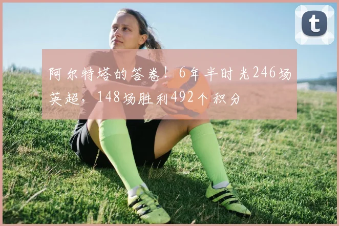阿尔特塔的答卷！6年半时光246场英超，148场胜利492个积分