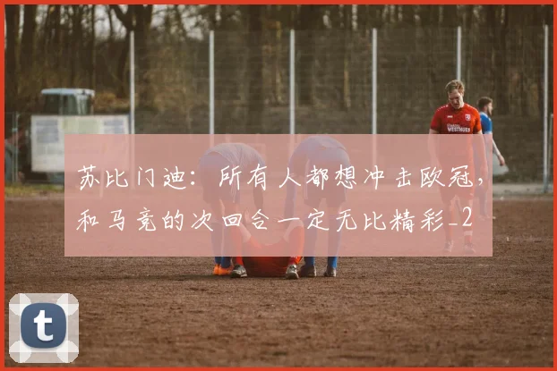 苏比门迪：所有人都想冲击欧冠，和马竞的次回合一定无比精彩_2