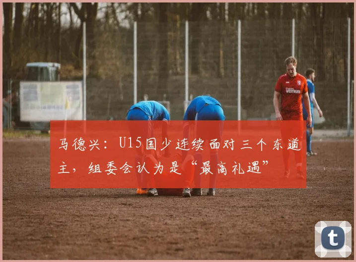 马德兴：U15国少连续面对三个东道主，组委会认为是“最高礼遇”