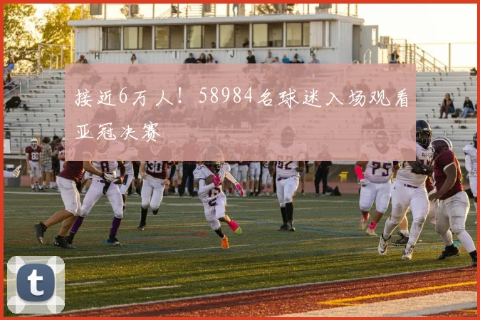 接近6万人！58984名球迷入场观看亚冠决赛