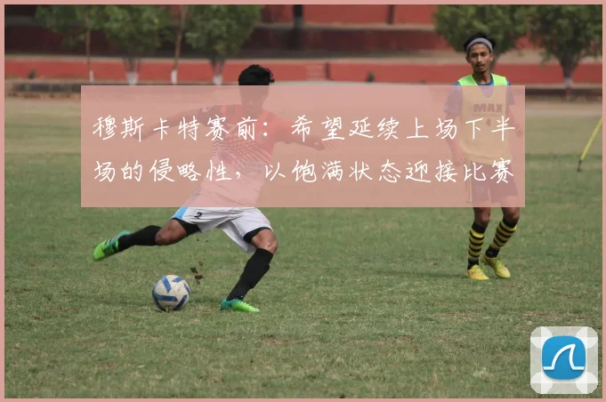 穆斯卡特赛前：希望延续上场下半场的侵略性，以饱满状态迎接比赛