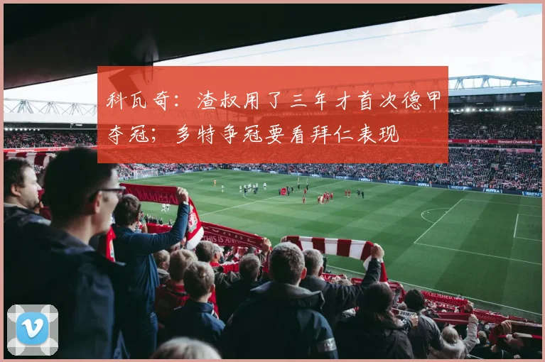 科瓦奇：渣叔用了三年才首次德甲夺冠；多特争冠要看拜仁表现