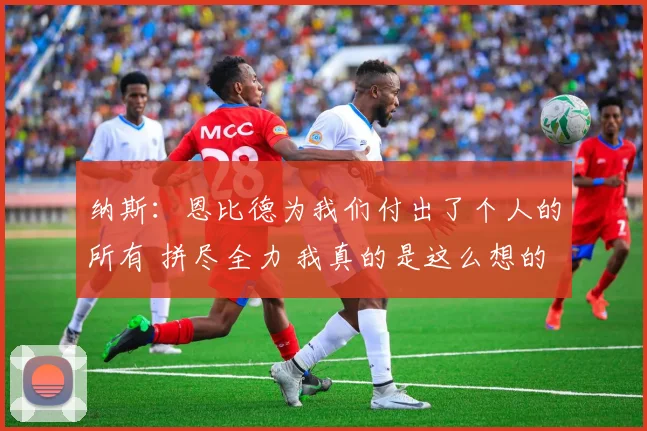 纳斯：恩比德为我们付出了个人的所有 拼尽全力 我真的是这么想的